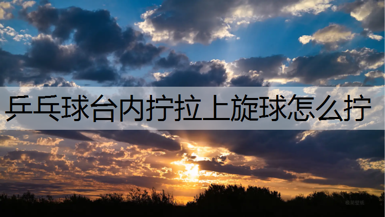乒乓球台内拧拉上旋球怎么拧 乒乓球台内拧拉上旋球怎么拧